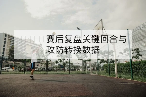 CBA赛后复盘关键回合与攻防转换数据