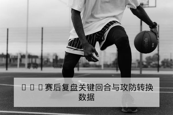 CBA赛后复盘关键回合与攻防转换数据